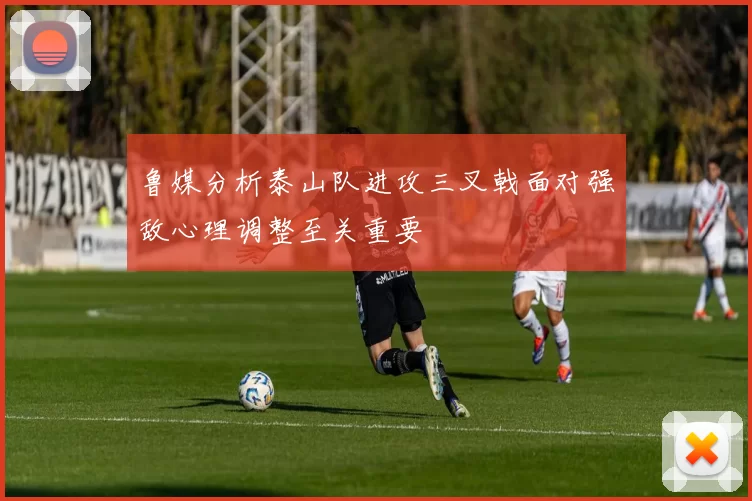鲁媒分析泰山队进攻三叉戟面对强敌心理调整至关重要