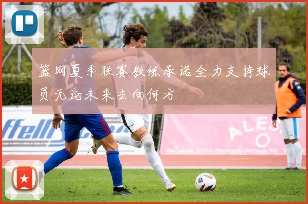 篮网夏季联赛教练承诺全力支持球员无论未来去向何方