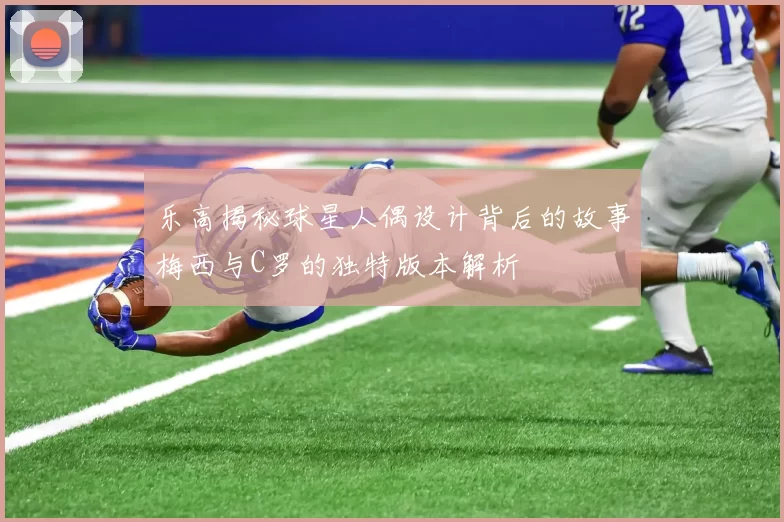 乐高揭秘球星人偶设计背后的故事梅西与C罗的独特版本解析