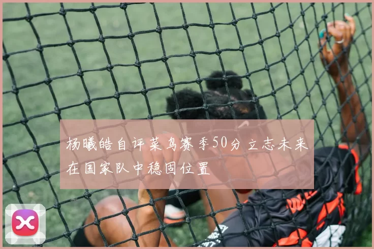 杨曦皓自评菜鸟赛季50分立志未来在国家队中稳固位置