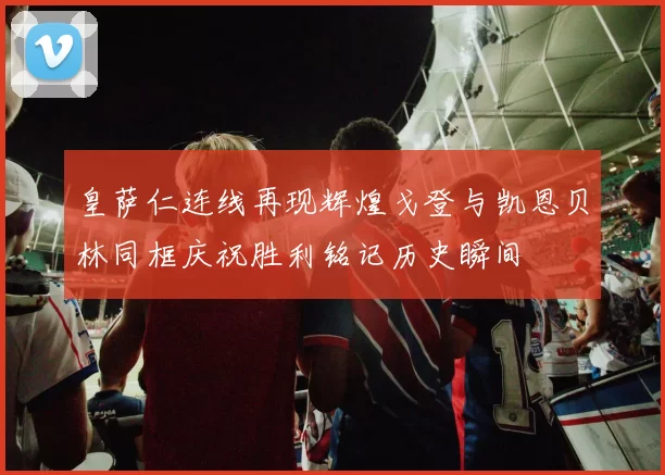 皇萨仁连线再现辉煌戈登与凯恩贝林同框庆祝胜利铭记历史瞬间