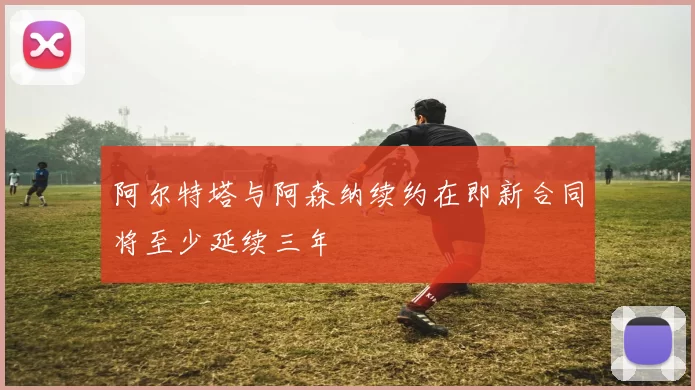 阿尔特塔与阿森纳续约在即新合同将至少延续三年