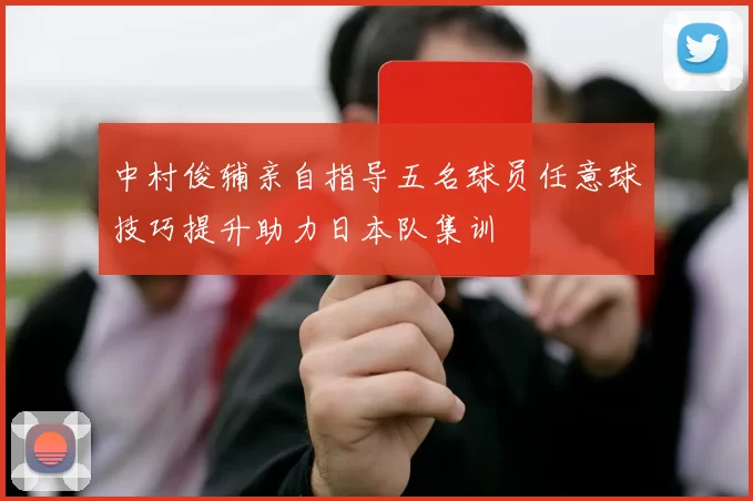 中村俊辅亲自指导五名球员任意球技巧提升助力日本队集训
