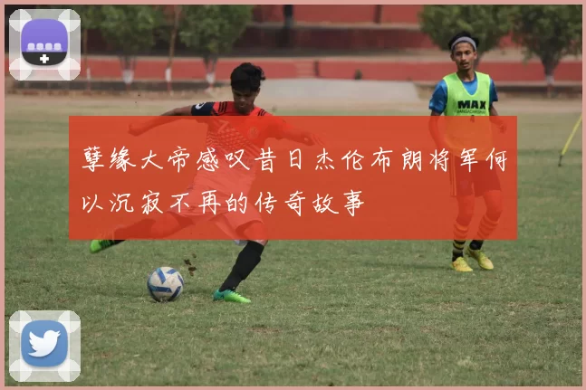 孽缘大帝感叹昔日杰伦布朗将军何以沉寂不再的传奇故事