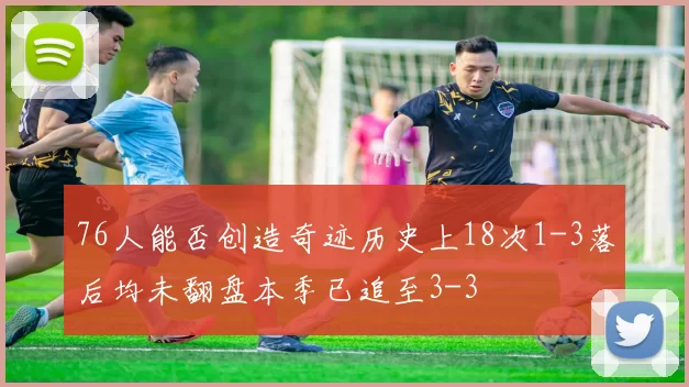 76人能否创造奇迹历史上18次1-3落后均未翻盘本季已追至3-3