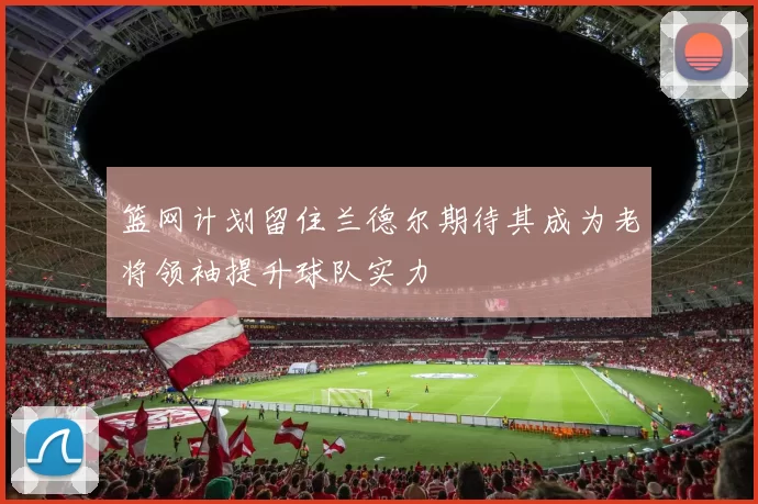 篮网计划留住兰德尔期待其成为老将领袖提升球队实力