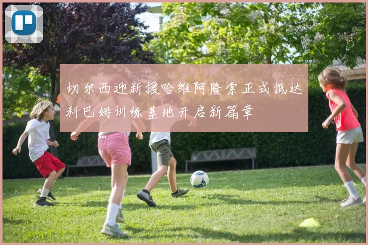 切尔西迎新援哈维阿隆索正式抵达科巴姆训练基地开启新篇章