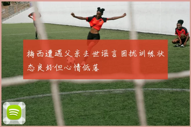 梅西遭遇父亲去世谣言困扰训练状态良好但心情低落