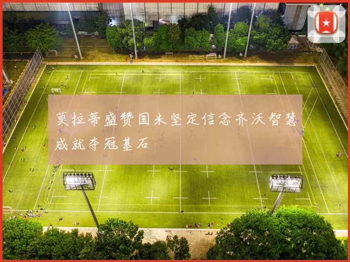 莫拉蒂盛赞国米坚定信念齐沃智慧成就夺冠基石