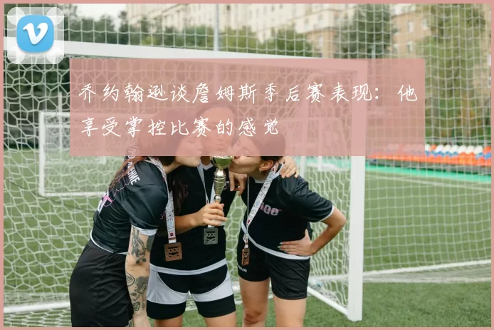 乔约翰逊谈詹姆斯季后赛表现：他享受掌控比赛的感觉