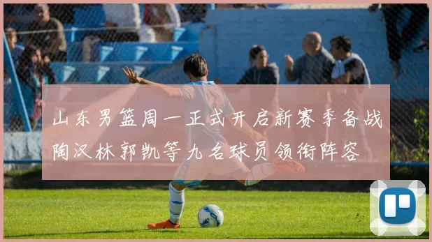 山东男篮周一正式开启新赛季备战陶汉林郭凯等九名球员领衔阵容