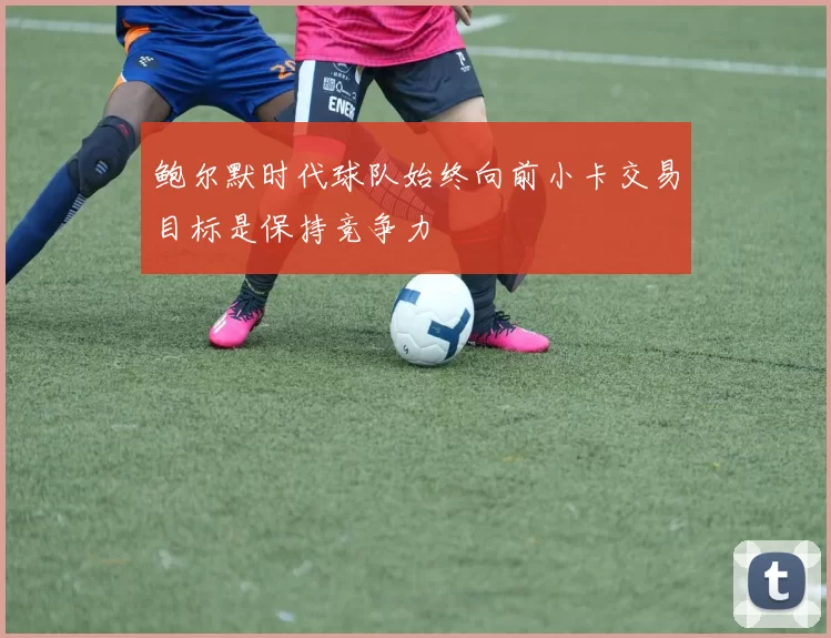鲍尔默时代球队始终向前小卡交易目标是保持竞争力