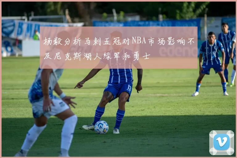 杨毅分析马刺五冠对NBA市场影响不及尼克斯湖人绿军和勇士
