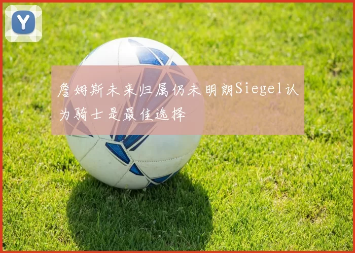 詹姆斯未来归属仍未明朗Siegel认为骑士是最佳选择