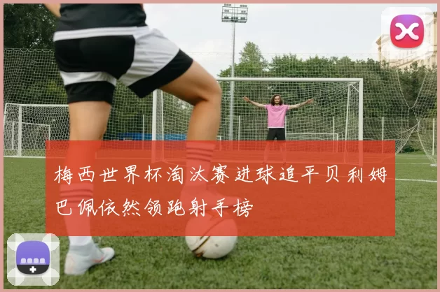 梅西世界杯淘汰赛进球追平贝利姆巴佩依然领跑射手榜