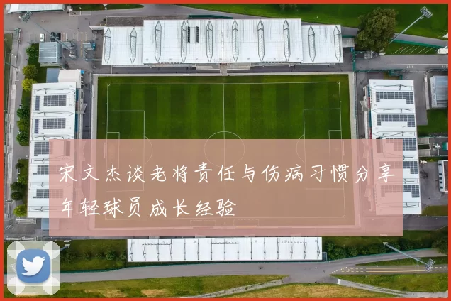 宋文杰谈老将责任与伤病习惯分享年轻球员成长经验