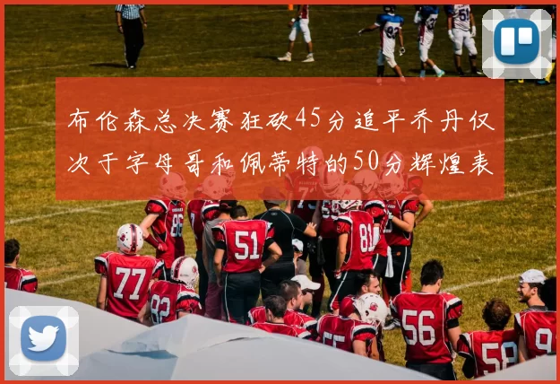 布伦森总决赛狂砍45分追平乔丹仅次于字母哥和佩蒂特的50分辉煌表现