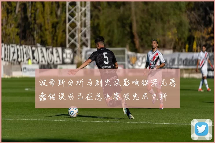 波蒂斯分析马刺失误影响称若无愚蠢错误或已在总决赛领先尼克斯