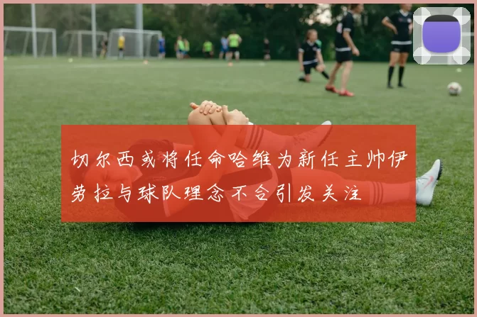切尔西或将任命哈维为新任主帅伊劳拉与球队理念不合引发关注