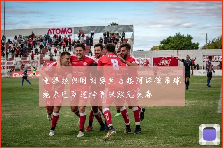 重温经典时刻奥里吉接阿诺德角球绝杀巴萨逆转晋级欧冠决赛